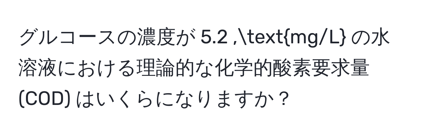 グルコースの濃度が 5.2 ,mg/L の水溶液における理論的な化学的酸素要求量 (COD) はいくらになりますか？