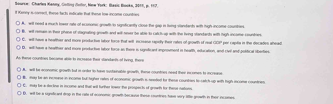 Source: Charles Kenny, Getting Better, New York: Basic Books, 2011, p. 117.
If Kenny is correct, these facts indicate that these low-income countries
A. will need a much lower rate of economic growth to significantly close the gap in living standards with high-income countries.
B. will remain in their phase of stagnating growth and will never be able to catch-up with the living standards with high-income countries.
C. will have a healthier and more productive labor force that will increase rapidly their rates of growth of real GDP per capita in the decades ahead.
D. will have a healthier and more productive labor force as there is significant improvment in health, education, and civil and political liberties.
As these countries become able to increase their standards of living, there
A. will be economic growth but in order to have sustainable growth, these countries need their incomes to increase.
B. may be an increase in income but higher rates of economic growth is needed for these countries to catch-up with high-income countries.
C. may be a decline in income and that will further lower the prospects of growth for these nations.
D. will be a significant drop in the rate of economic growth because these countries have very little growth in their incomes