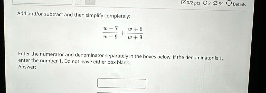 つ3 $ 99 D Details 
Add and/or subtract and then simplify completely:
 (w-7)/w-9 + (w+6)/w+9 
Enter the numerator and denominator separately in the boxes below. If the denominator is 1, 
enter the number 1. Do not leave either box blank. 
Answer: