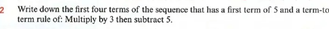 Write down the first four terms of the sequence that has a first term of 5 and a term-to 
term rule of: Multiply by 3 then subtract 5.