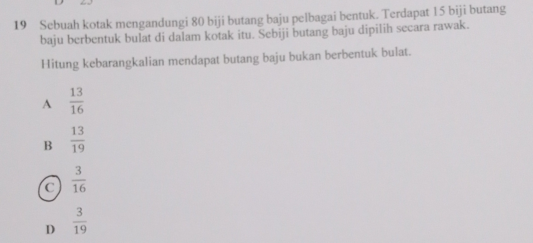 Sebuah kotak mengandungi 80 biji butang baju pelbagai bentuk. Terdapat 15 biji butang
baju berbentuk bulat di dalam kotak itu. Sebiji butang baju dipilih secara rawak.
Hitung kebarangkalian mendapat butang baju bukan berbentuk bulat.
A  13/16 
B  13/19 
C  3/16 
D  3/19 