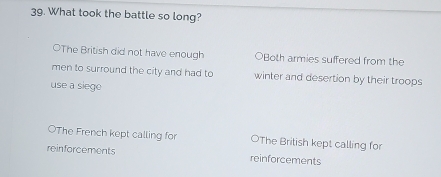 What took the battle so long?
OThe British did not have enough OBoth armies suffered from the
men to surround the city and had to winter and desertion by their troops
use a siege
OThe French kept calling for OThe British kept calling for
reinforcements reinforcements