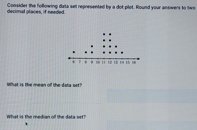 Consider the following data set represented by a dot plot. Round your answers to two 
decimal places, if needed. 
What is the mean of the data set? 
What is the median of the data set?