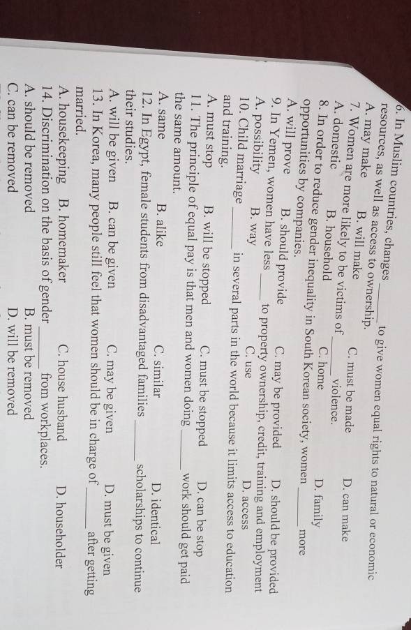 In Muslim countries, changes to give women equal rights to natural or economic
resources, as well as access to ownership.
A. may make B. will make C. must be made D. can make
7. Women are more likely to be victims of violence.
A. domestic B. household _C. home
D. family
_
8. In order to reduce gender inequality in South Korean society, women more
opportunities by companies.
A. will prove B. should provide C. may be provided D. should be provided
9. In Yemen, women have less _to property ownership, credit, training and employment
A. possibility B. way C. use D. access
10. Child marriage _in several parts in the world because it limits access to education
and training.
A. must stop B. will be stopped C. must be stopped D. can be stop
11. The principle of equal pay is that men and women doing_ work should get paid
the same amount.
A. same B. alike C. similar D. identical
12. In Egypt, female students from disadvantaged families_ scholarships to continue
their studies.
A. will be given B. can be given C. may be given D. must be given
13. In Korea, many people still feel that women should be in charge of _after getting
married.
A. housekeeping B. homemaker C. house husband D. householder
14. Discrimination on the basis of gender _from workplaces.
A. should be removed B. must be removed
C. can be removed D. will be removed