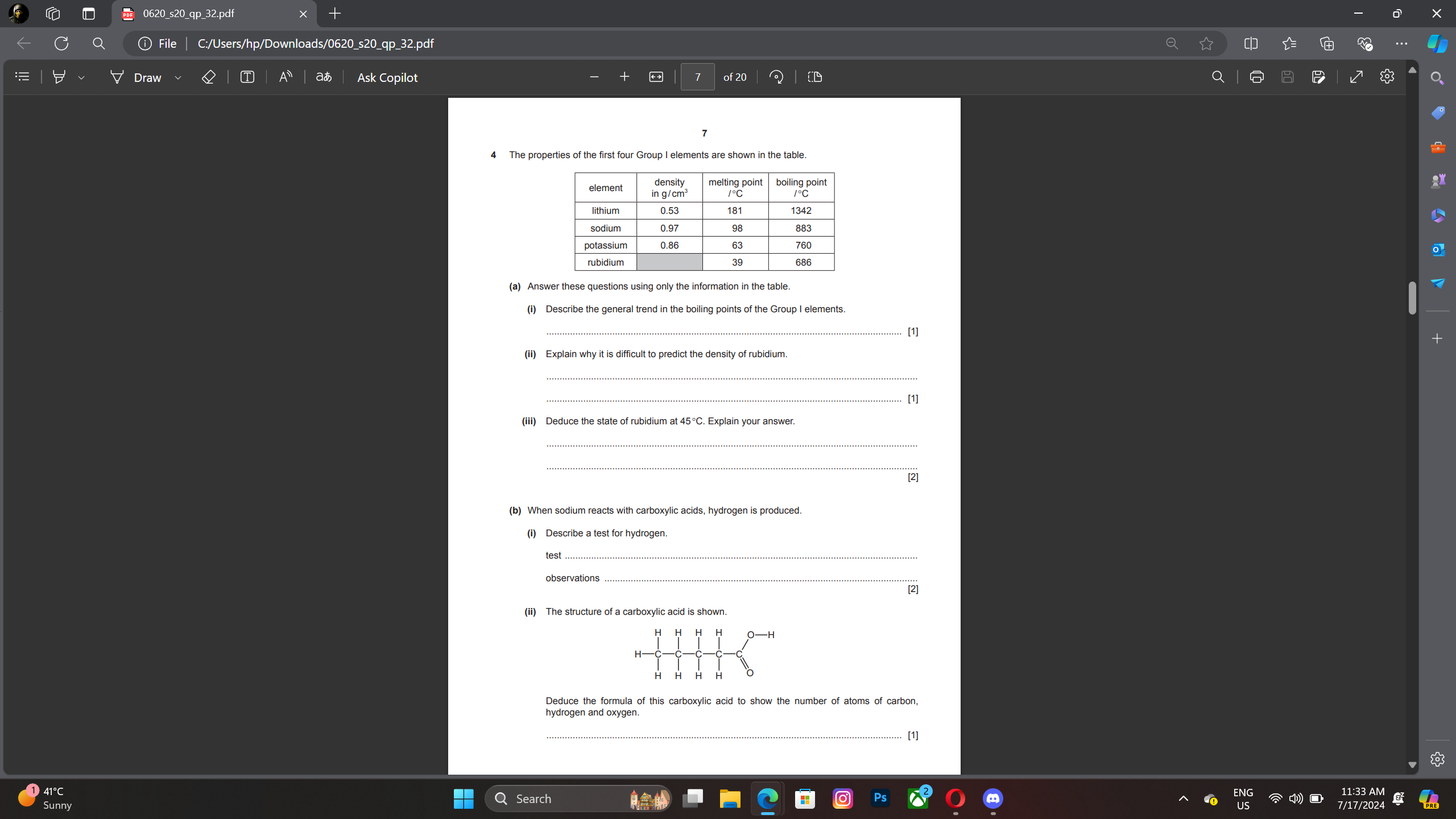 0620_s20_qp_32.pdf 
ⓘ File C:/Users/hp/Downloads/0620_s20_qp_32.pdf 
T Av aあ Ask Copilot of 20 
a 
(a) Answer these questions using only the information in the table. 
(i) Describe the general trend in the boiling points of the Group I elements. 
_[1] 
(ii) Explain why it is difficult to predict the density of rubidium. 
_ 
_ [1] 
(iii) Deduce the state of rubidium at 45°C. Explain your answer. 
_ 
_ 
[2] 
test 
_ 
[2] 
(ii) The structure of a carboxylic acid is shown 
Deduce the formula of this carboxylic acid to show the number of atoms of carbon, 
hydrogen and oxygen 
[1] 
Search