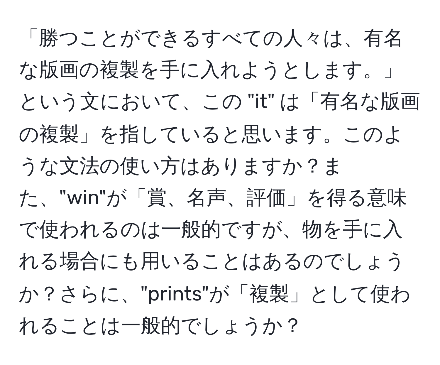 「勝つことができるすべての人々は、有名な版画の複製を手に入れようとします。」という文において、この "it" は「有名な版画の複製」を指していると思います。このような文法の使い方はありますか？また、"win"が「賞、名声、評価」を得る意味で使われるのは一般的ですが、物を手に入れる場合にも用いることはあるのでしょうか？さらに、"prints"が「複製」として使われることは一般的でしょうか？