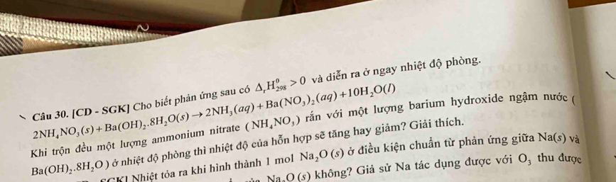 [CD - SGK] Cho biết phản ứng sau có △ _rH_(298)^o>0 và diễn ra ở ngay nhiệt độ phòng. 
Khi trộn đều một lượng ammonium nitrate 2NH_4NO_3(s)+Ba(OH)_2.8H_2O(s)to 2NH_3(aq)+Ba(NO_3)_2(aq)+10H_2O(l) (NH_4NO_3) vắn với một lượng barium hydroxide ngậm nước ( 
ở nhiệt độ phòng thì nhiệt độ của hỗn hợp sẽ tăng hay giảm? Giải thích.
Ba(OH)_2.8H_2O) C CK Nhiệt tỏa ra khi hình thành 1 mol Na_2O(s) ở điều kiện chuẩn từ phản ứng giữa N sqrt(a)(s) và
O(s) ) không? Giả sử Na tác dụng được với O_3 thu được