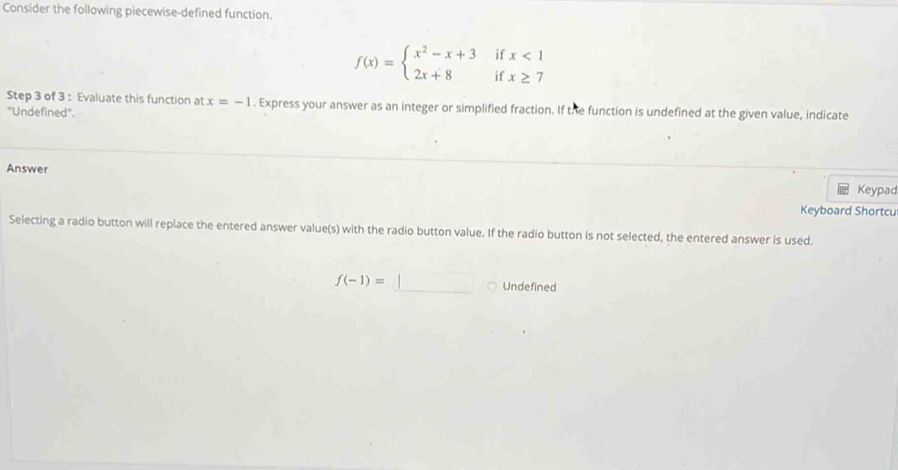 Consider the following piecewise-defined function.
if
f(x)=beginarrayl x^2-x+3 2x+8endarray. if beginarrayr x<1 x≥ 7endarray
Step 3 of 3 : Evaluate this function at x=-1. Express your answer as an integer or simplified fraction. If the function is undefined at the given value, indicate
"Undefined".
Answer
Keypad
Keyboard Shortcu
Selecting a radio button will replace the entered answer value(s) with the radio button value. If the radio button is not selected, the entered answer is used.
f(-1)=□ Undefined