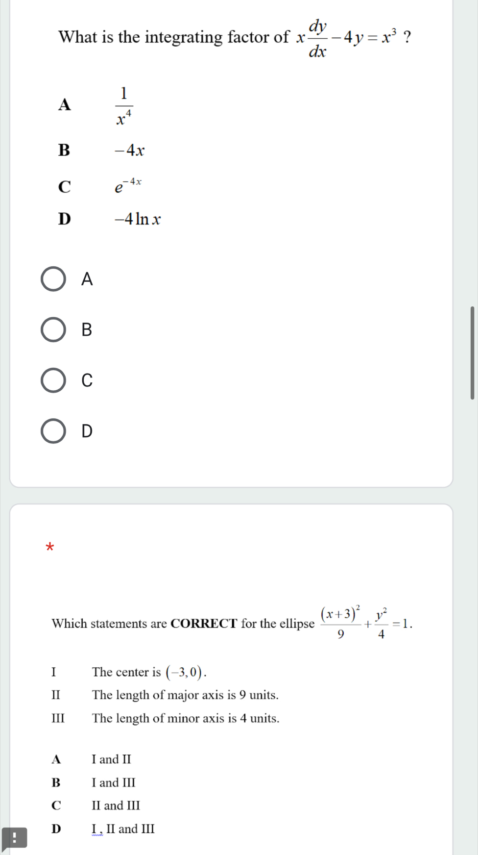 What is the integrating factor of x dy/dx -4y=x^3 ?
A  1/x^4 
B -4x
C e^(-4x)
D -4 ln x
A
B
C
D
*
Which statements are CORRECT for the ellipse frac (x+3)^29+ y^2/4 =1. 
I The center is (-3,0). 
II The length of major axis is 9 units.
III The length of minor axis is 4 units.
A I and II
B I and III
C II and III
D I , II and III
.