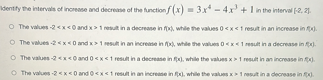 Identify the intervals of increase and decrease of the function f(x)=3x^4-4x^3+1 in the interval [-2,2].
The values -2 and x>1 result in a decrease in f(x) , while the values 0 result in an increase in f(x).
The values -2 and x>1 result in an increase in f(x) , while the values 0 result in a decrease in f(x).
The values -2 and 0 result in a decrease in f(x) , while the values x>1 result in an increase in f(x).
The values -2 and 0 result in an increase in f(x) , while the values x>1 result in a decrease in f(x).