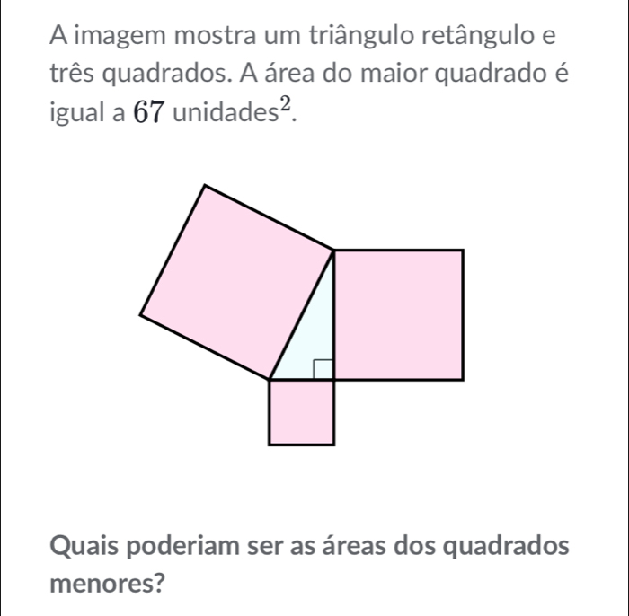 A imagem mostra um triângulo retângulo e 
três quadrados. A área do maior quadrado é 
igual a 67 ur idades^2. 
Quais poderiam ser as áreas dos quadrados 
menores?