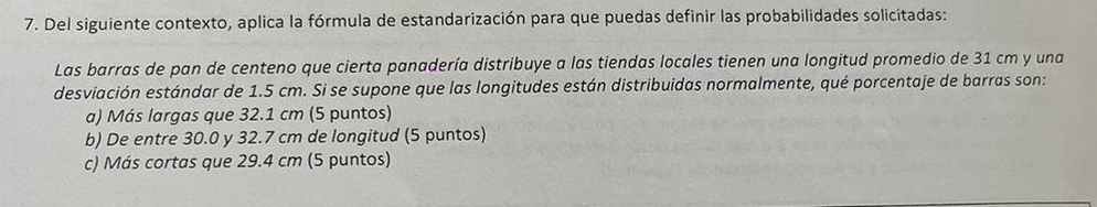 Del siguiente contexto, aplica la fórmula de estandarización para que puedas definir las probabilidades solicitadas:
Las barras de pan de centeno que cierta panadería distribuye a las tiendas locales tienen una longitud promedio de 31 cm y una
desviación estándar de 1.5 cm. Si se supone que las longitudes están distribuidas normalmente, qué porcentaje de barras son:
a) Más largas que 32.1 cm (5 puntos)
b) De entre 30.0 y 32.7 cm de longitud (5 puntos)
c) Más cortas que 29.4 cm (5 puntos)