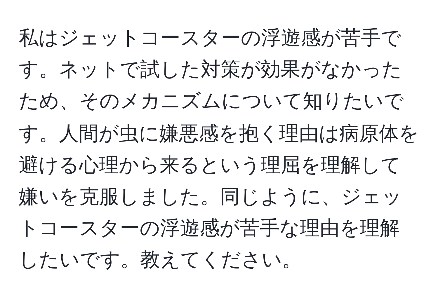 私はジェットコースターの浮遊感が苦手です。ネットで試した対策が効果がなかったため、そのメカニズムについて知りたいです。人間が虫に嫌悪感を抱く理由は病原体を避ける心理から来るという理屈を理解して嫌いを克服しました。同じように、ジェットコースターの浮遊感が苦手な理由を理解したいです。教えてください。