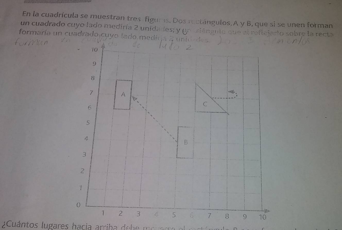 En la cuadrícula se muestran tres figuras. Dos ructángulos,A y B, que si se unen forman 
un cuadrado cuyo lado mediría 2 unidades; y un triángulo 
eiarlo sobre la recta 
formaría un cuadrado cuyo lado medirja 2 unidades 
¿Cuántos lugares hacia arriba debe mouarso o