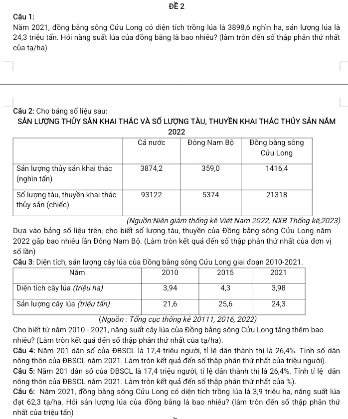 ĐE 2
Câu 1:
Năm 2021, đồng bằng sông Cửu Long có diện tích trồng lúa là 3898,6 nghìn ha, sản lượng lúa là
24,3 triệu tấn. Hỏi năng suất lúa của đồng bằng là bao nhiêu? (làm tròn đến số thập phân thứ nhất
của tạ/ha)
Câu 2: Cho bảng số liệu sau:
SảN LượnG tHủY sảN KhaI tHÁC vÀ Số LượnG tàU, tHUyềN KhAI tháC thủy sảN năm
(Nguồn:Niên giám thống kê Việt Nam 2022, NXB Thống kê,2023)
Dựa vào bảng số liệu trên, cho biết số lượng tàu, thuyền của Đồng bằng sông Cửu Long năm
2022 gấp bao nhiêu lần Đông Nam Bộ. (Làm tròn kết quả đến số thập phân thứ nhất của đơn vị
số lần)
Câu 3: Diện tích, sản lượng cây lúa của Đồng bằng sông Cửu Long giai đoạn 2010-2021.
(Nguồn : Tổng cục thống kê 20111, 2016, 2022)
Cho biết từ năm 2010 - 2021, năng suất cây lúa của Đồng bằng sông Cửu Long tăng thêm bao
nhiêu? (Làm tròn kết quả đến số thập phân thứ nhất của tạ/ha).
Câu 4: Năm 201 dân số của ĐBSCL là 17,4 triệu người, tỉ lệ dân thành thị là 26,4%. Tính số dân
hông thôn của ĐBSCL năm 2021. Làm tròn kết quả đến số thập phân thứ nhất của triệu người).
Câu 5: Năm 201 dân số của ĐBSCL là 17,4 triệu người, tỉ lệ dân thành thị là 26,4%. Tính tỉ lệ dân
thông thôn của ĐBSCL năm 2021. Làm tròn kết quả đến số thập phân thứ nhất của %).
Câu 6: Năm 2021, đồng bằng sông Cửu Long có diện tích trồng lúa là 3,9 triệu ha, năng suất lúa
đạt 62,3 tạ/ha. Hỏi sản lượng lúa của đồng bằng là bao nhiêu? (làm tròn đến số thập phân thứ
nhất của triệu tấn)