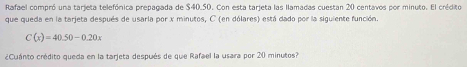 Rafael compró una tarjeta telefónica prepagada de $40.50. Con esta tarjeta las llamadas cuestan 20 centavos por minuto. El crédito 
que queda en la tarjeta después de usarla por x minutos, C (en dólares) está dado por la siguiente función.
C(x)=40.50-0.20x
¿Cuánto crédito queda en la tarjeta después de que Rafael la usara por 20 minutos?