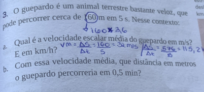 desl 
3. O guepardo é um animal terrestre bastante veloz, que km 
pode percorrer cerca de 160m em 5 s. Nesse contexto: 
a. Qual é a velocidade escalar média do guepardo em m/s? 
E em km/h? 
b. Com essa velocidade média, que distância em metros 
o guepardo percorreria em 0,5 min?