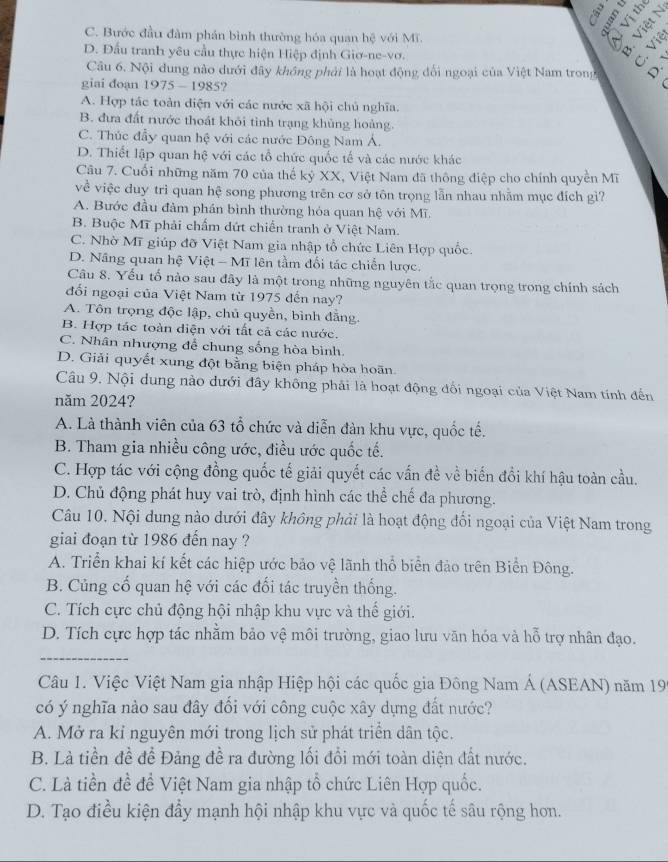 =
C. Bước đầu đàm phần bình thường hóa quan hệ với Mĩ.
B  
B.
D. Đấu tranh yêu cầu thực hiện Hiệp định Giơ-ne-vơ.
Câu 6. Nội dung nào dưới đây không phải là hoạt động đối ngoại của Việt Nam trong
giai đoạn 1975 - 1985?
A. Hợp tác toàn diện với các nước xã hội chủ nghĩa.
B. đưa đất nước thoát khỏi tình trạng khủng hoàng.
C. Thúc đầy quan hệ với các nước Đông Nam Á.
D. Thiết lập quan hệ với các tổ chức quốc tế và các nước khác
Câu 7. Cuối những năm 70 của thế kỷ XX, Việt Nam đã thông điệp cho chính quyền Mĩ
về việc duy trì quan hệ song phương trên cơ sở tôn trọng lẫn nhau nhằm mục đích gì?
A. Bước đầu đảm phần bình thường hỏa quan hệ với Mĩ.
B. Buộc Mĩ phải chấm dứt chiến tranh ở Việt Nam.
C. Nhờ Mĩ giúp đỡ Việt Nam gia nhập tổ chức Liên Hợp quốc.
D. Nâng quan hệ Việt - Mĩ lên tầm đối tác chiến lược.
Câu 8. Yếu tố nào sau đây là một trong những nguyên tắc quan trọng trong chính sách
đổi ngoại của Việt Nam từ 1975 đến nay?
A. Tôn trọng độc lập, chủ quyền, bình đẳng.
B. Hợp tác toàn diện với tất cả các nước.
C. Nhân nhượng để chung sống hòa bình.
D. Giải quyết xung đột bằng biện pháp hòa hoãn.
Câu 9. Nội dung nào dưới đây không phải là hoạt động đối ngoại của Việt Nam tính đến
năm 2024?
A. Là thành viên của 63 tổ chức và diễn đàn khu vực, quốc tế.
B. Tham gia nhiều công ước, điều ước quốc tế.
C. Hợp tác với cộng đồng quốc tế giải quyết các vấn đề về biến đổi khí hậu toàn cầu.
D. Chủ động phát huy vai trò, định hình các thể chế đa phương.
Câu 10, Nội dung nào dưới đây không phải là hoạt động đối ngoại của Việt Nam trong
giai đoạn từ 1986 đến nay ?
A. Triển khai kí kết các hiệp ước bảo vệ lãnh thổ biển đảo trên Biển Đông.
B. Củng cố quan hệ với các đối tác truyền thống.
C. Tích cực chủ động hội nhập khu vực và thế giới.
D. Tích cực hợp tác nhằm bảo vệ môi trường, giao lưu văn hóa và hỗ trợ nhân đạo.
_
Câu 1. Việc Việt Nam gia nhập Hiệp hội các quốc gia Đông Nam Á (ASEAN) năm 199
có ý nghĩa nào sau đây đổi với công cuộc xây dựng đất nước?
A. Mở ra kỉ nguyên mới trong lịch sử phát triển dân tộc.
B. Là tiền đề để Đảng đề ra đường lối đổi mới toàn diện đất nước.
C. Là tiền đề đề Việt Nam gia nhập tổ chức Liên Hợp quốc.
D. Tạo điều kiện đầy mạnh hội nhập khu vực và quốc tế sâu rộng hơn.