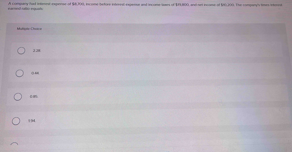 A company had interest expense of $8,700, income before interest expense and income taxes of $19,800, and net income of $10,200. The company's times interest
earned ratio equals:
Multiple Choice
2.28.
0.44.
0.85.
1.94.