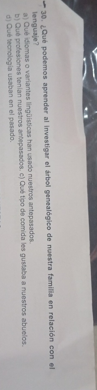 ¿Qué podemos aprender al investigar el árbol genealógico de nuestra familia en relación con el
lenguaje?
a) Qué idiomas o variantes lingüísticas han usado nuestros antepasados.
b) Qué profesiones tenían nuestros antepasados. c) Qué tipo de comida les gustaba a nuestros abuelos.
d) Qué tecnología usaban en el pasado.