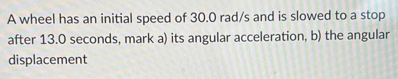 A wheel has an initial speed of 30.0 rad/s and is slowed to a stop 
after 13.0 seconds, mark a) its angular acceleration, b) the angular 
displacement