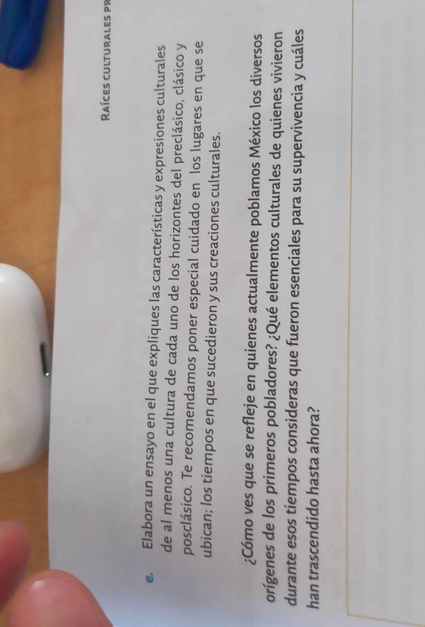 Raíces culturales pr 
e. Elabora un ensayo en el que expliques las características y expresiones culturales 
de al menos una cultura de cada uno de los horizontes del preclásico, clásico y 
posclásico. Te recomendamos poner especial cuidado en los lugares en que se 
ubican; los tiempos en que sucedieron y sus creaciones culturales. 
¿Cómo ves que se refleje en quienes actualmente poblamos México los diversos 
orígenes de los primeros pobladores? ¿Qué elementos culturales de quienes vivieron 
durante esos tiempos consideras que fueron esenciales para su supervivencia y cuáles 
han trascendido hasta ahora?