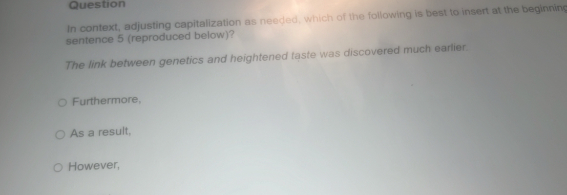 Question
In context, adjusting capitalization as needed, which of the following is best to insert at the beginning
sentence 5 (reproduced below)?
The link between genetics and heightened taste was discovered much earlier.
Furthermore,
As a result,
However,