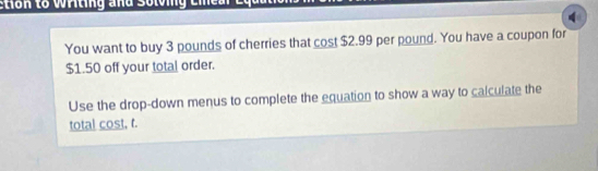 Etion to Wrting and Solvng Eie a l e 
You want to buy 3 pounds of cherries that cost $2.99 per pound. You have a coupon for
$1.50 off your total order. 
Use the drop-down menus to complete the equation to show a way to calculate the 
total cost, r.