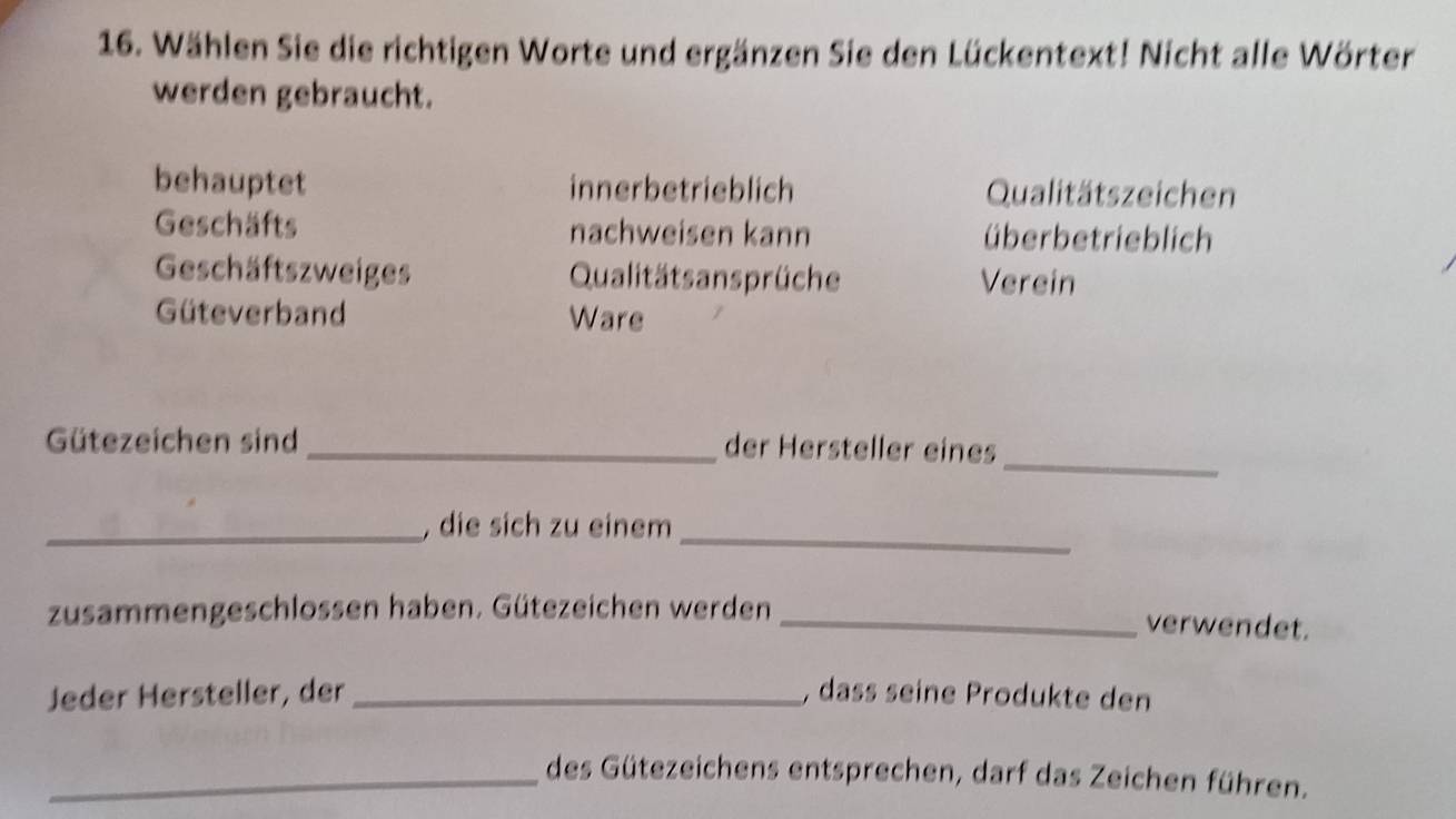 Wählen Sie die richtigen Worte und ergänzen Sie den Lückentext! Nicht alle Wörter
werden gebraucht.
behauptet innerbetrieblich Qualitätszeichen
Geschäfts nachweisen kann überbetrieblich
Geschäftszweiges Qualitäts ansprüche Verein
Güteverband Ware
_
Gütezeichen sind
_der Hersteller eines
_, die sich zu einem_
zusammengeschlossen haben. Gütezeichen werden _verwendet.
Jeder Hersteller, der _, dass seine Produkte den
_des Gütezeichens entsprechen, darf das Zeichen führen.