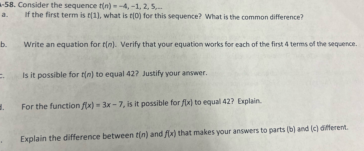 A-58. Consider the sequence t(n)=-4,-1,2,5,... 
a. If the first term is t(1) , what is t(0) for this sequence? What is the common difference? 
b. Write an equation for t(n). Verify that your equation works for each of the first 4 terms of the sequence. 
C. Is it possible for t(n) to equal 42? Justify your answer. 
d. For the function f(x)=3x-7 , is it possible for f(x) to equal 42? Explain. 
Explain the difference between t(n) and f(x) that makes your answers to parts (b) and (c) different.