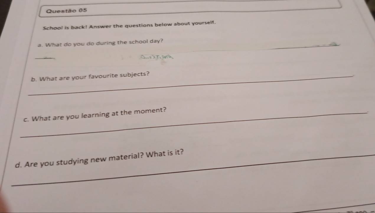 School is back! Answer the questions below about yourself. 
_ 
a. What do you do during the school day? 
_ 
_b. What are your favourite subjects? 
_c. What are you learning at the moment? 
_d. Are you studying new material? What is it?