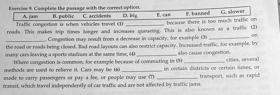 Complete the passage with the correct option.
A. jam B. public C. accidents D. big E. can F. banned G. slower
Traffic congestion is when vehicles travel (1)_
because there is too much traffic on
roads. This makes trip times longer and increases queueing. This is also known as a traffic (2)
_. Congestion may result from a decrease in capacity, for example (3)_
on
the road or roads being closed. Bad road layouts can also restrict capacity. Increased traffic, for example, by
many cars leaving a sports stadium at the same time, (4) _also cause congestion.
Where congestion is common, for example because of commuting in (5) _cities, several
methods are used to relieve it. Cars may be (6) _in certain districts or certain times, or
made to carry passengers or pay a fee, or people may use (7) _transport, such as rapid
transit, which travel independently of car traffic and are not affected by traffic jams.