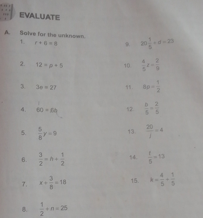 EVALUATE 
A. Solve for the unknown. 
1. r+6=8
9. 20 1/5 +d=23
2. 12=p+5 10.  4/5 z= 2/9 
3. 3e=27 11. 8p= 1/2 
4. 60=6b 12.  b/5 = 2/5 
5.  5/8 y=9 13.  20/j =4
6.  3/2 =h+ 1/2  14.  t/5 =13
7. x+ 3/8 =18 15. k= 4/5 + 1/5 
8.  1/2 +n=25