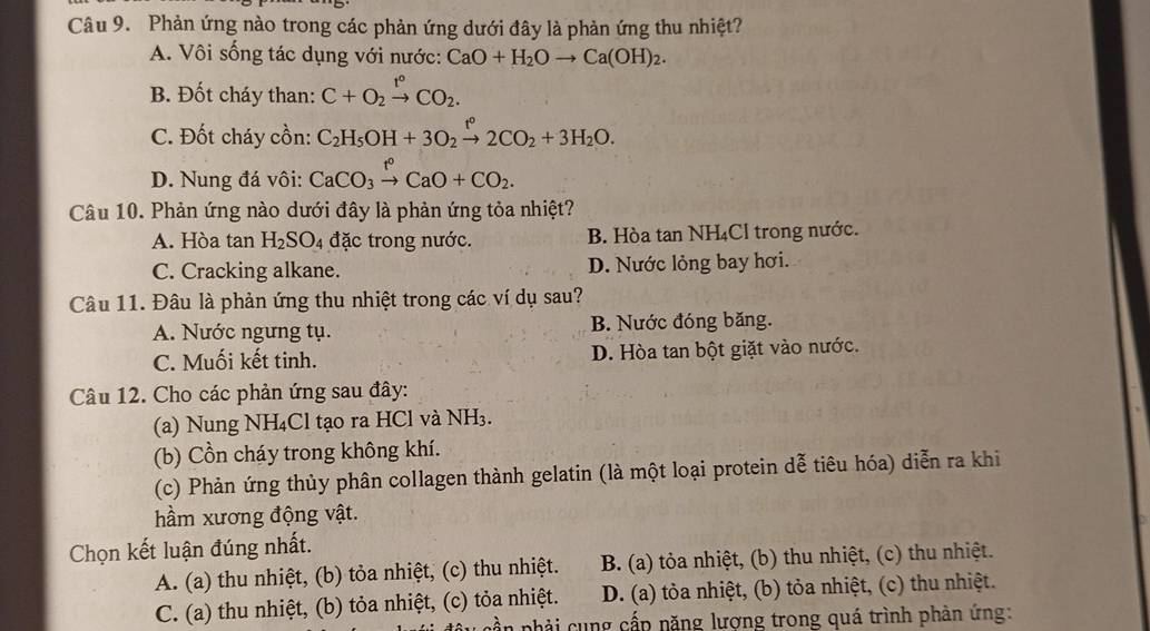 Phản ứng nào trong các phản ứng dưới đây là phản ứng thu nhiệt?
A. Vôi sống tác dụng với nước: CaO+H_2Oto Ca(OH)_2.
B. Đốt cháy than: C+O_2xrightarrow t°CO_2.
C. Đốt cháy cồn: C_2H_5OH+3O_2xrightarrow t°2CO_2+3H_2O.
D. Nung đá vôi: CaCO_3xrightarrow f°CaO+CO_2.
Câu 10. Phản ứng nào dưới đây là phản ứng tỏa nhiệt?
A. Hòa tan H_2SO_4 đặc trong nước. B. Hòa tan NH₄Cl trong nước.
C. Cracking alkane. D. Nước lỏng bay hơi.
Câu 11. Đâu là phản ứng thu nhiệt trong các ví dụ sau?
A. Nước ngưng tụ. B. Nước đóng băng.
C. Muối kết tinh. D. Hòa tan bột giặt vào nước.
Câu 12. Cho các phản ứng sau đây:
(a) Nung NH₄Cl tạo ra HCl và NH₃.
(b) Cồn cháy trong không khí.
(c) Phản ứng thủy phân collagen thành gelatin (là một loại protein dễ tiêu hóa) diễn ra khi
hầm xương động vật.
Chọn kết luận đúng nhất.
A. (a) thu nhiệt, (b) tỏa nhiệt, (c) thu nhiệt. B. (a) tỏa nhiệt, (b) thu nhiệt, (c) thu nhiệt.
C. (a) thu nhiệt, (b) tỏa nhiệt, (c) tỏa nhiệt. D. (a) tỏa nhiệt, (b) tỏa nhiệt, (c) thu nhiệt.
cần phải cung cấp năng lượng trong quá trình phản ứng: