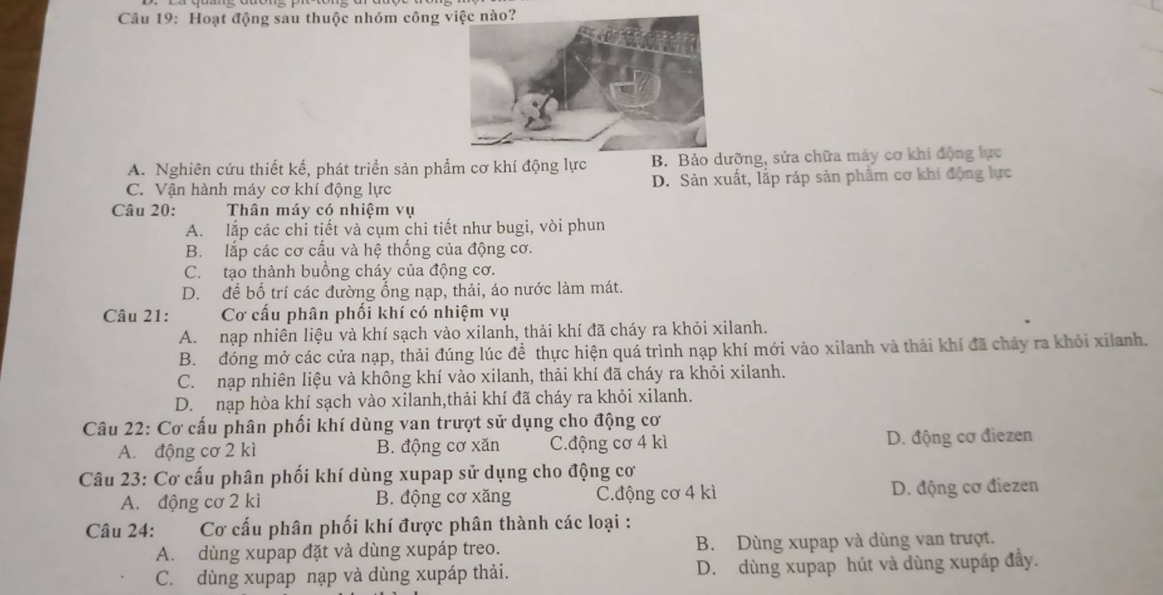 Hoạt động sau thuộc nhóm công
A. Nghiên cứu thiết kế, phát triển sản phẩm cơ khí động lực B. Bảo dưỡng, sửa chữa máy cơ khí động lực
C. Vận hành máy cơ khí động lực D. Sản xuất, lắp ráp sản phẩm cơ khi động lực
Câu 20: Thân máy có nhiệm vụ
A. lắp các chi tiết và cụm chi tiết như bugi, vòi phun
B. lắp các cơ cấu và hệ thống của động cơ.
C. tạo thành buồng cháy của động cơ.
D. để bố trí các đường ổng nạp, thải, áo nước làm mát.
Câu 21: Cơ cấu phân phối khí có nhiệm vụ
A. nạp nhiên liệu và khí sạch vào xilanh, thải khí đã cháy ra khỏi xilanh.
B. đóng mở các cửa nạp, thải đúng lúc để thực hiện quá trình nạp khí mới vào xilanh và thải khí đã cháy ra khỏi xilanh.
C. nạp nhiên liệu và không khí vào xilanh, thải khí đã cháy ra khỏi xilanh.
D. nạp hòa khí sạch vào xilanh,thải khí đã cháy ra khỏi xilanh.
Câu 22: Cơ cấu phân phối khí dùng van trượt sử dụng cho động cơ
A. động cơ 2 kì B. động cơ xăn C.động cơ 4 kì D. động cơ điezen
Câu 23: Cơ cấu phân phối khí dùng xupap sử dụng cho động cơ
A. động cơ 2 kì B. động cơ xăng C.động cơ 4 kì D. động cơ điezen
Câu 24: Cơ cấu phân phối khí được phân thành các loại :
A. dùng xupap đặt và dùng xupáp treo. B. Dùng xupap và dùng van trượt.
C. dùng xupap nạp và dùng xupáp thải. D. dùng xupap hút và dùng xupáp đầy.