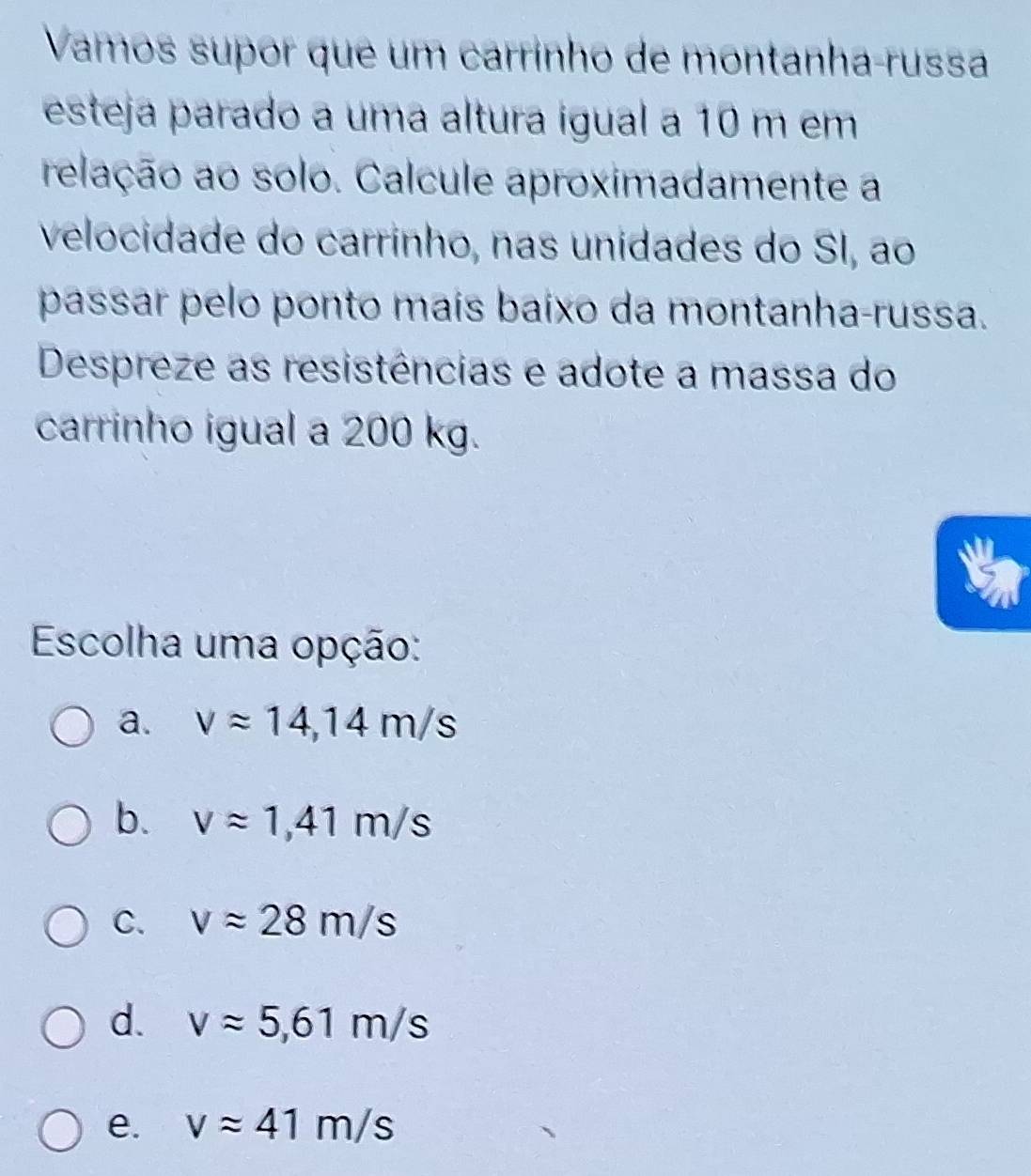 Vamos supor que um carrinho de montanha-russa
esteja parado a uma altura igual a 10 m em
relação ao solo. Calcule aproximadamente a
velocidade do carrinho, nas unidades do SI, ao
passar pelo ponto maís baixo da montanha-russa.
Despreze as resistências e adote a massa do
carrinho igual a 200 kg.
Escolha uma opção:
a. vapprox 14,14m/s
b. vapprox 1,41m/s
C. vapprox 28m/s
d. vapprox 5,61m/s
e. vapprox 41m/s