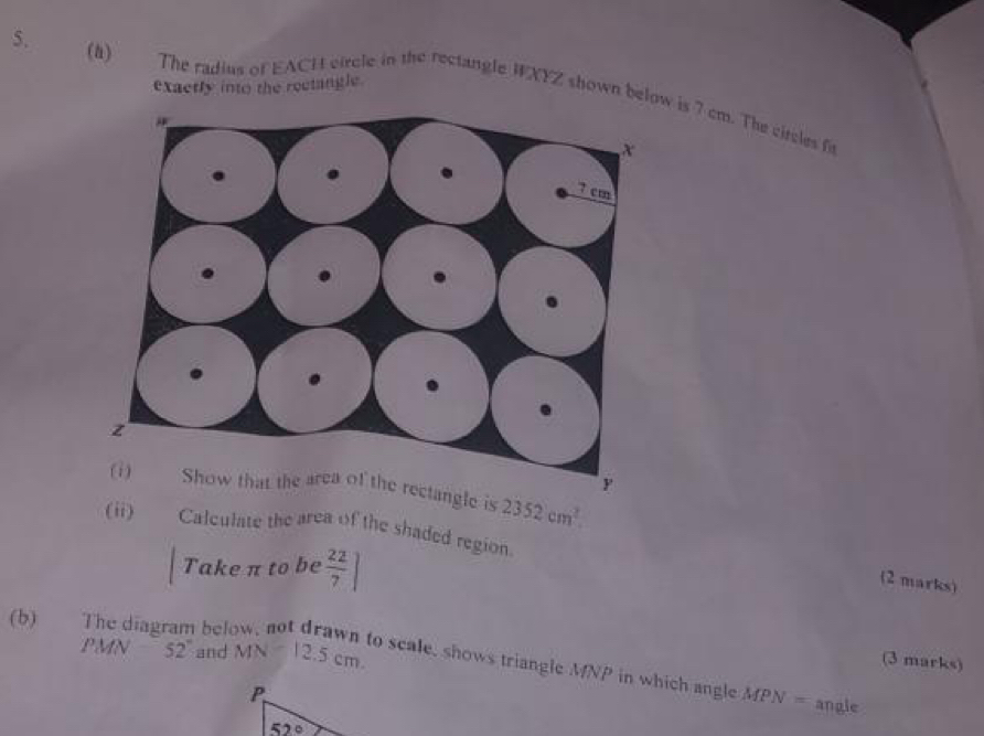 exactly into the rectangle
5. (h) The radius of EACH circle in the rectangle WXYZ shown below is 7 cm. The circles fi
e is 2352cm^2.
(ii) Calculate the area of the shaded region.
Take π to be  22/7 ]
(2 marks)
(b) The diagram bel
(3 marks)
PMN 52° and MN=12.5cm. to scale, shows triangle MNP in which angle MPN=
angle