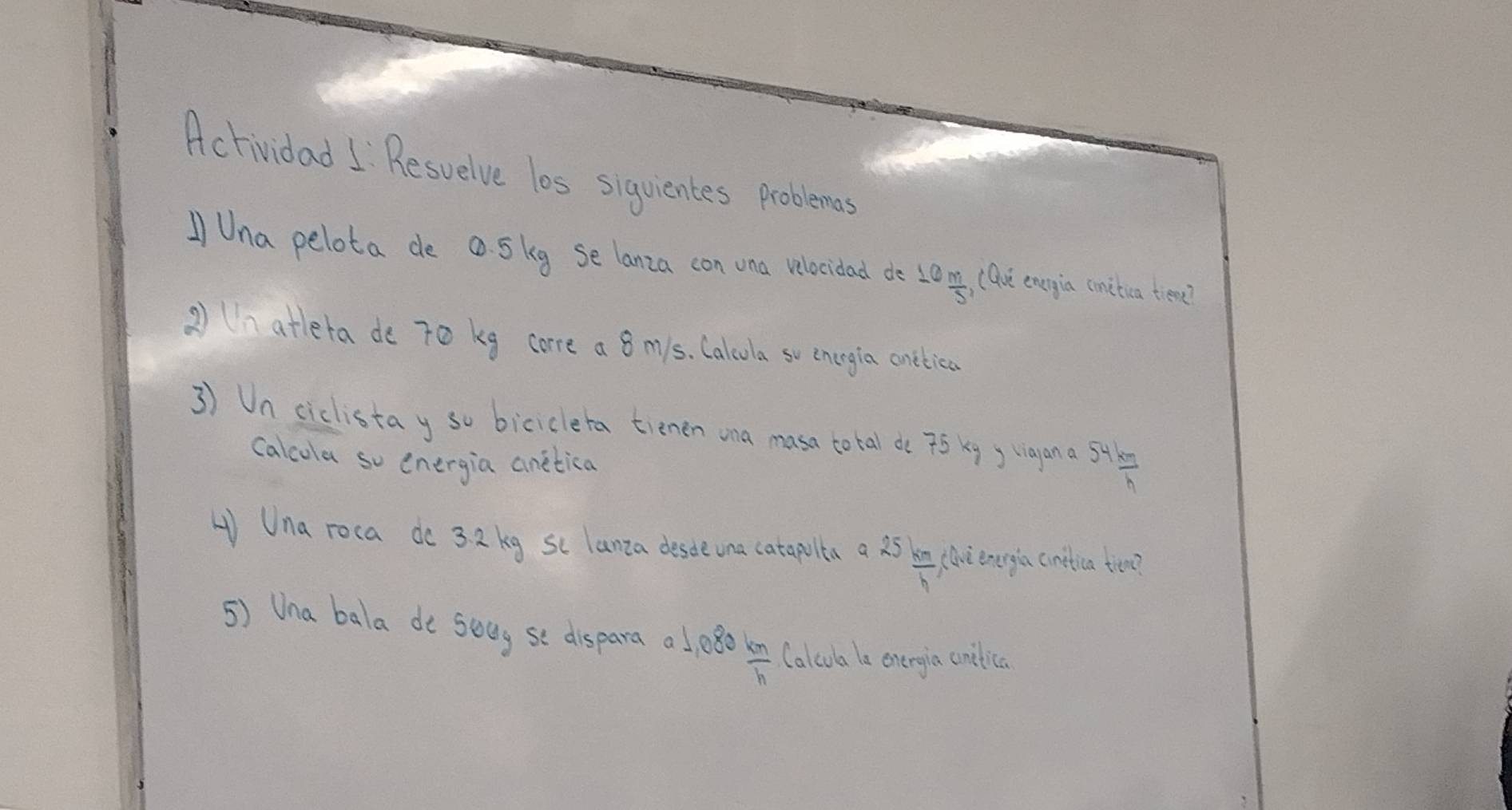 Actividad I Resuelve los siguientes problems 
/Una pelota de a. Skg se lanza con vna velocidad de 10 m/5  Que enrgia cmitica tiene? 
② (n attera de 7o kg core a 8 my1s. Calcola so enegia cnttica 
3) Un ciclistay so biciclera tienen ona masa total de 75 kg y vigan a 54 km/h 
calcola so energia anetica 
H Una roca do 32 kg sc lanza deste una catapulta a 25 km/h  (lve energia cnitica tien? 
5) Una bala de seay se dispara alp8o  km/h  Calcua le energia cnilica