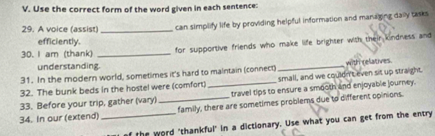 Use the correct form of the word given in each sentence: 
29. A voice (assist)_ 
can simplify life by providing helpful information and managing daily tasks 
efficiently. 
30. I am (thank) _for supportive friends who make life brighter with their kindness and 
understanding. 
31. In the modern world, sometimes it's hard to maintain (connect) _with relatives. 
32. The bunk beds in the hostel were (comfort)_ small, and we couldn't even sit up straight. 
travel tips to ensure a smooth and enjoyable journey. 
33. Before your trip, gather (vary) _family, there are sometimes problems due to different opinions. 
34. In our (extend) 
_the word 'thankful' in a dictionary. Use what you can get from the entry