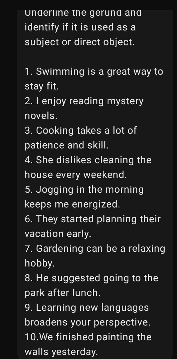 Underline the gerund and 
identify if it is used as a 
subject or direct object. 
1. Swimming is a great way to 
stay fit. 
2. I enjoy reading mystery 
novels. 
3. Cooking takes a lot of 
patience and skill. 
4. She dislikes cleaning the 
house every weekend. 
5. Jogging in the morning 
keeps me energized. 
6. They started planning their 
vacation early. 
7. Gardening can be a relaxing 
hobby. 
8. He suggested going to the 
park after lunch. 
9. Learning new languages 
broadens your perspective. 
10.We finished painting the 
walls yesterday.