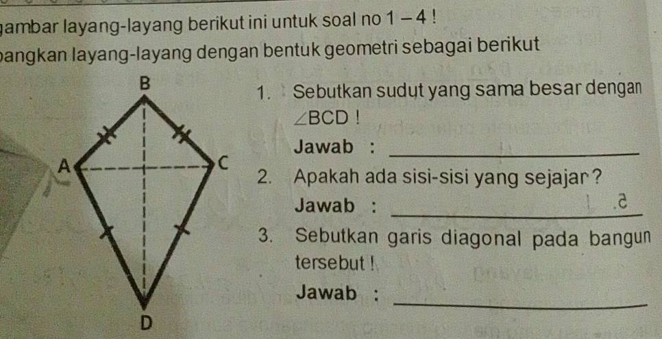 gambar layang-layang berikut ini untuk soal no 1 - 4 ! 
bangkan layang-layang dengan bentuk geometri sebagai berikut 
1. Sebutkan sudut yang sama besar dengan
∠ BCD!
Jawab :_ 
2. Apakah ada sisi-sisi yang sejajar? 
_ 
Jawab : 
a 
3. Sebutkan garis diagonal pada bangun 
tersebut ! 
_ 
Jawab :