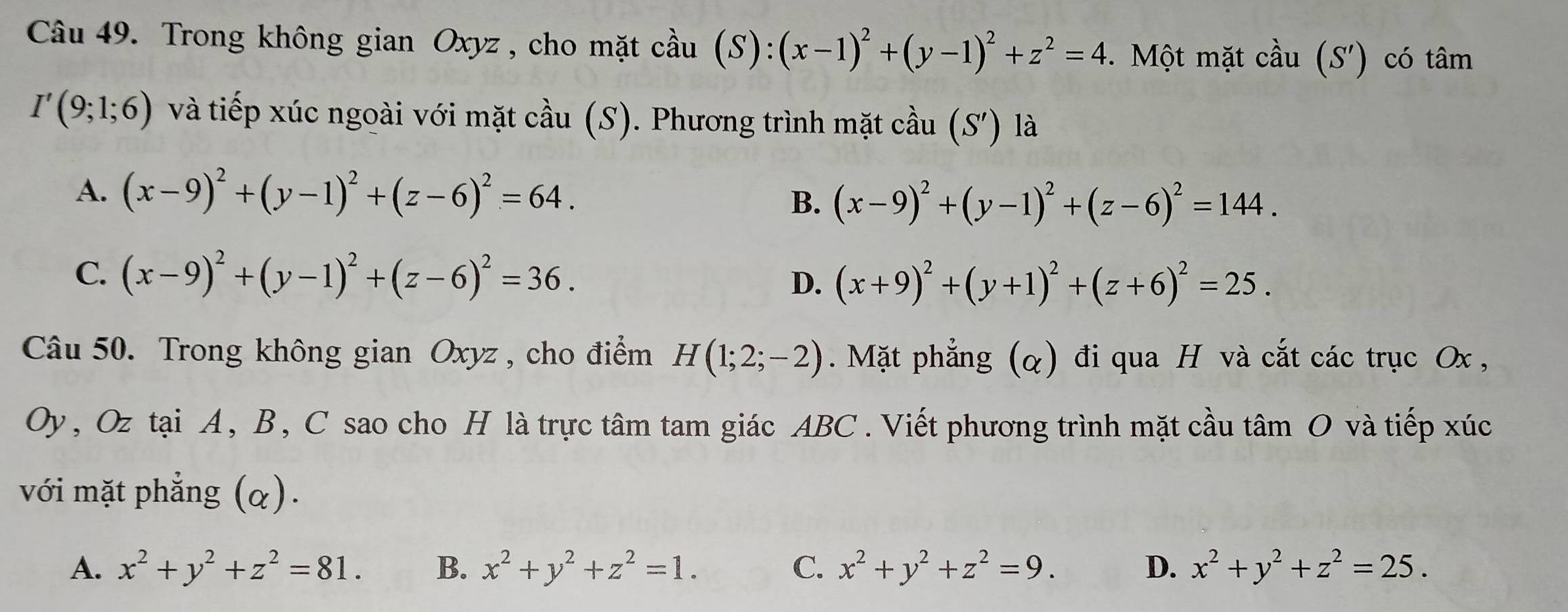 Trong không gian Oxyz, cho mặt cầu (S): (x-1)^2+(y-1)^2+z^2=4. Một mặt cầu (S') có tâm
I'(9;1;6) và tiếp xúc ngoài với mặt cầu (S). Phương trình mặt cầu . (S') là
A. (x-9)^2+(y-1)^2+(z-6)^2=64.
B. (x-9)^2+(y-1)^2+(z-6)^2=144.
C. (x-9)^2+(y-1)^2+(z-6)^2=36.
D. (x+9)^2+(y+1)^2+(z+6)^2=25. 
Câu 50. Trong không gian Oxyz , cho điểm H(1;2;-2). Mặt phẳng (α) đi qua H và cắt các trục Ox ,
Oy, Oz tại A, B, C sao cho H là trực tâm tam giác ABC. Viết phương trình mặt cầu tâm O và tiếp xúc
với mặt phẳng (α).
A. x^2+y^2+z^2=81. B. x^2+y^2+z^2=1. C. x^2+y^2+z^2=9. D. x^2+y^2+z^2=25.