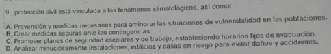 protección civil está vinculada a los fenómenos climatológicos, así como:
A. Prevención y medidas necesarías para aminorar las situaciones de vulnerabilidad en las poblaciones.
B. Crear medidas seguras anle las contingencias
C. Promover planes de seguridad escolares y de trabajo, estableciendo horarios fijos de evacuación.
D. Analizar minuciosamente instalaciones, edificios y casas en riesgo para evitar daños y accidentes.