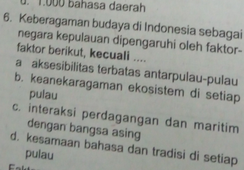 u. 1.000 bahasa daerah
6. Keberagaman budaya di Indonesia sebagai
negara kepulauan dipengaruhi oleh faktor-
faktor berikut, kecuali ....
a aksesibilitas terbatas antarpulau-pulau
b. keanekaragaman ekosistem di setiap
pulau
c. interaksi perdagangan dan maritim
dengan bangsa asing
d. kesamaan bahasa dan tradisi di setiap
pulau