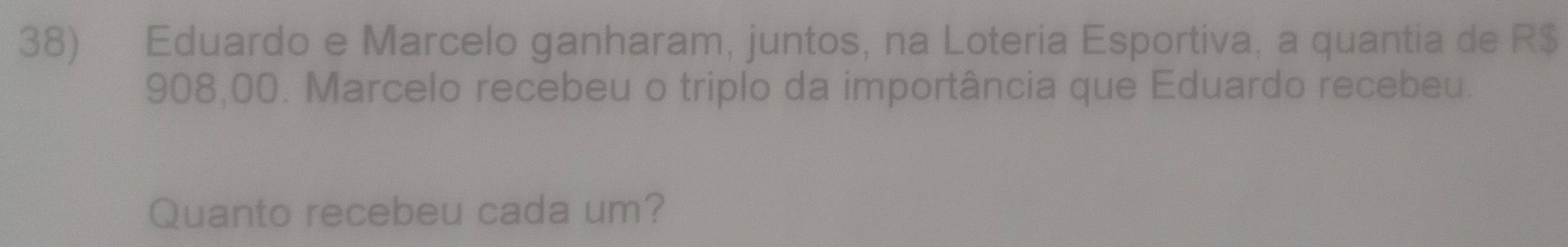 Eduardo e Marcelo ganharam, juntos, na Loteria Esportiva, a quantia de R$
908,00. Marcelo recebeu o triplo da importância que Eduardo recebeu. 
Quanto recebeu cada um?