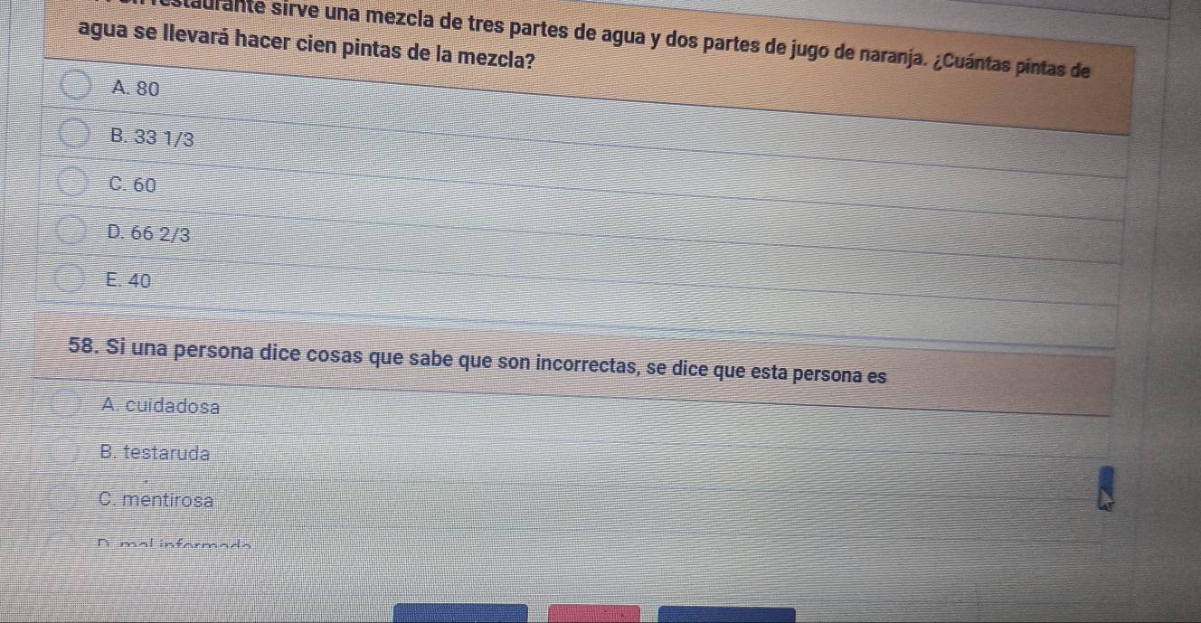 agua se llevará hacer cien pintas de la mezcla? staulante sirve una mezcla de tres partes de agua y dos partes de jugo de naranja. ¿Cuántas pintas de
A. 80
B. 33 1/3
C. 60
D. 66 2/3
E. 40
58. Si una persona dice cosas que sabe que son incorrectas, se dice que esta persona es
A. cuidadosa
B. testaruda
C. mentirosa
A mal informada