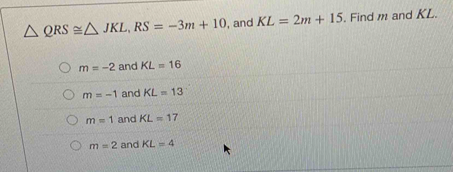 △ QRS≌ △ JKL, RS=-3m+10 , and KL=2m+15. Find m and KL.
m=-2 and KL=16
m=-1 and KL=13
m=1 and KL=17
m=2 and KL=4