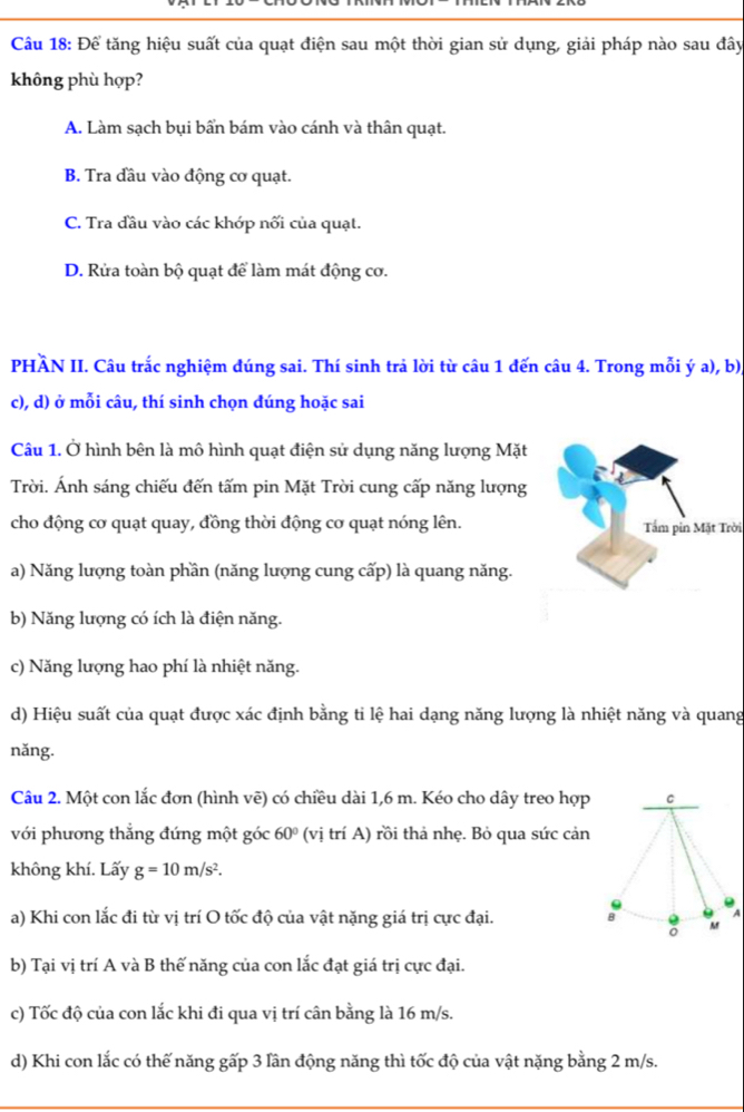 Để tăng hiệu suất của quạt điện sau một thời gian sử dụng, giải pháp nào sau đây
không phù hợp?
A. Làm sạch bụi bẩn bám vào cánh và thân quạt.
B. Tra đầu vào động cơ quạt.
C. Tra đầu vào các khớp nối của quạt.
D. Rửa toàn bộ quạt để làm mát động cơ.
PHÀN II. Câu trắc nghiệm đúng sai. Thí sinh trả lời từ câu 1 đến câu 4. Trong mỗi ý a), b)
c), d) ở mỗi câu, thí sinh chọn đúng hoặc sai
Câu 1. Ở hình bên là mô hình quạt điện sử dụng năng lượng Mặt
Trời. Ánh sáng chiếu đến tấm pin Mặt Trời cung cấp năng lượng
cho động cơ quạt quay, đồng thời động cơ quạt nóng lên.Tầm pin Mặt Trời
a) Năng lượng toàn phần (năng lượng cung cấp) là quang năng.
b) Năng lượng có ích là điện năng.
c) Năng lượng hao phí là nhiệt năng.
d) Hiệu suất của quạt được xác định bằng ti lệ hai dạng năng lượng là nhiệt năng và quang
nǎng.
Câu 2. Một con lắc đơn (hình vẽ) có chiều dài 1,6 m. Kéo cho dây treo hợp C
với phương thắng đứng một góc 60° (vị trí A) rồi thả nhẹ. Bỏ qua sức cản
không khí. Lấy g=10m/s^2.
A
a) Khi con lắc đi từ vị trí O tốc độ của vật nặng giá trị cực đại. B : 6
b) Tại vị trí A và B thế năng của con lắc đạt giá trị cực đại.
c) Tốc độ của con lắc khi đi qua vị trí cân bằng là 16 m/s.
d) Khi con lắc có thế năng gấp 3 lần động năng thì tốc độ của vật nặng bằng 2 m/s.