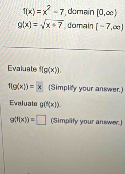 f(x)=x^2-7 , domain [0,∈fty )
g(x)=sqrt(x+7) , domain [-7,∈fty )
Evaluate f(g(x)).
f(g(x))=x (Simplify your answer.) 
Evaluate g(f(x)).
g(f(x))=□ (Simplify your answer.)