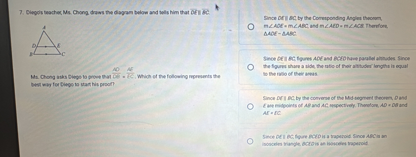 Diego's teacher, Ms. Chong, draws the diagram below and tells him that overline DE||overline BC. ; by the Corresponding Angles theorem,
Since DEparallel BC
m∠ ADE=m∠ ABC, and m∠ AED=m∠ ACB. Therefore,
△ ADEsim △ ABC.
Since DEparallel BC figures ADE and BCED have parallel altitudes. Since
the figures share a side, the ratio of their altitudes' lengths is equal
Ms. Chong asks Diego to prove that  AD/DB = AE/EC . Which of the following represents the to the ratio of their areas
best way for Diego to start his proof?
Since DE | BC, by the converse of the Mid-segment theorem, D and
E are midpoints of AB and AC, respectively. Therefore, AD=DB and
AE=EC.
Since DE BC, figure BCED is a trapezoid. Since ABC is ar
isosceles triangle, BCED is an isosceles trapezoid.